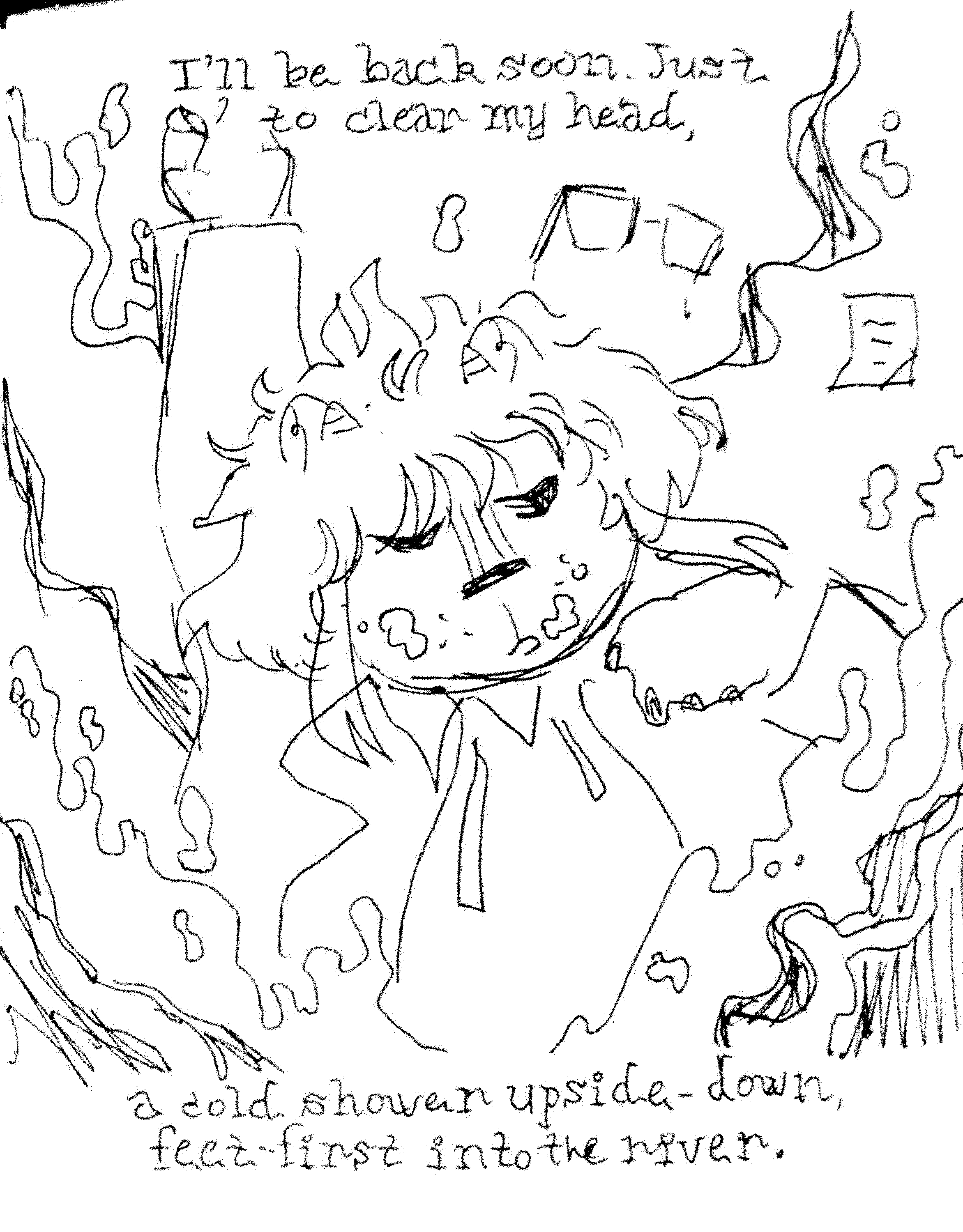 I'll be back soon. Just to clear my head, / a cold shower upside-down, feet-first into the river.