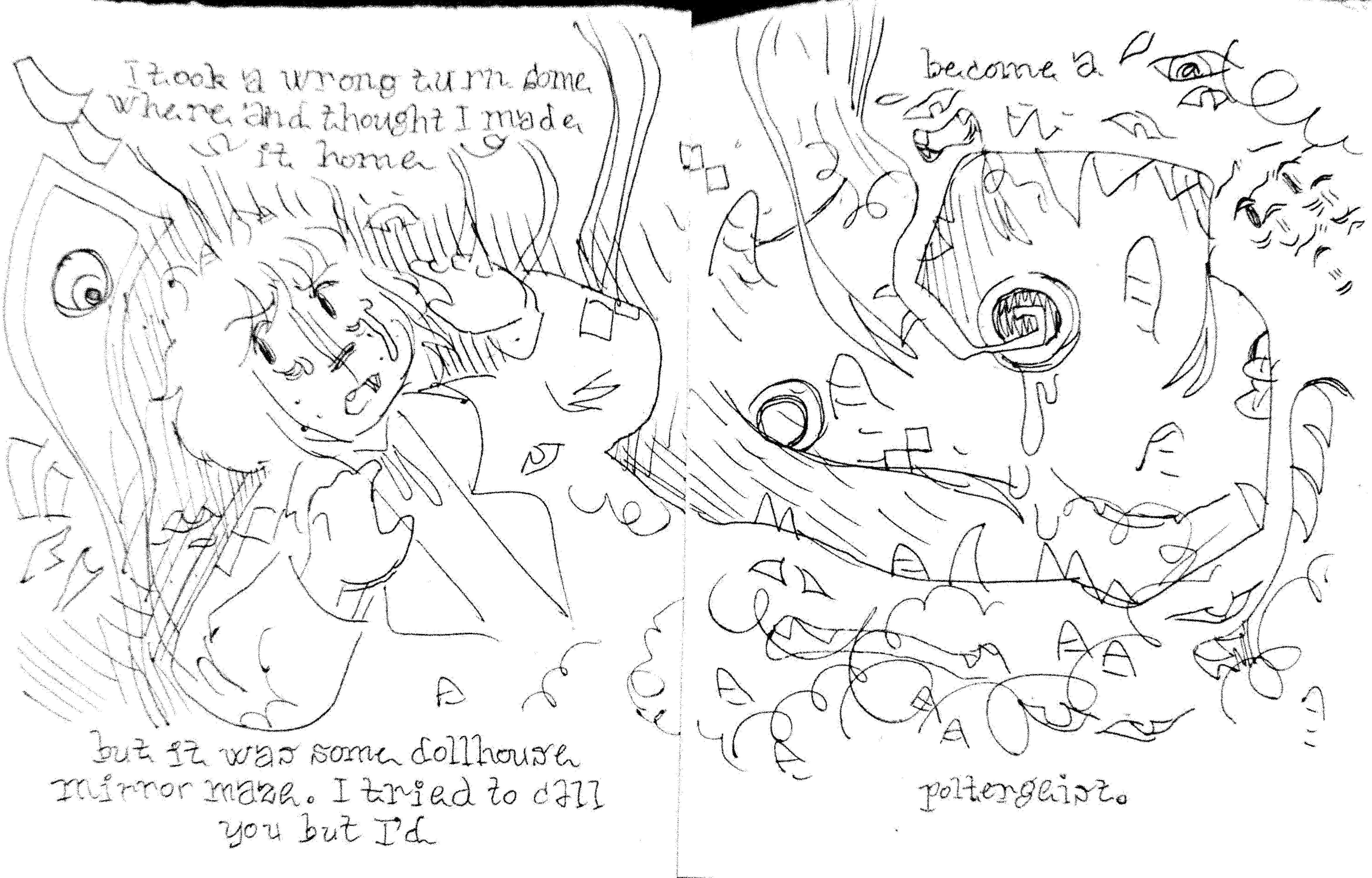 I took a wrong turn some where and thought I made it home / but it was some dollhouse mirror maze. I tried to call you but I'd / become a / poltergeist.